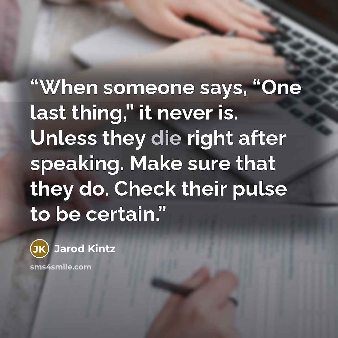 “When someone says, “One last thing,” it never is. Unless they die right after speaking. Make sure that they do. Check their pulse to be certain.” quote by Jarod Kintz