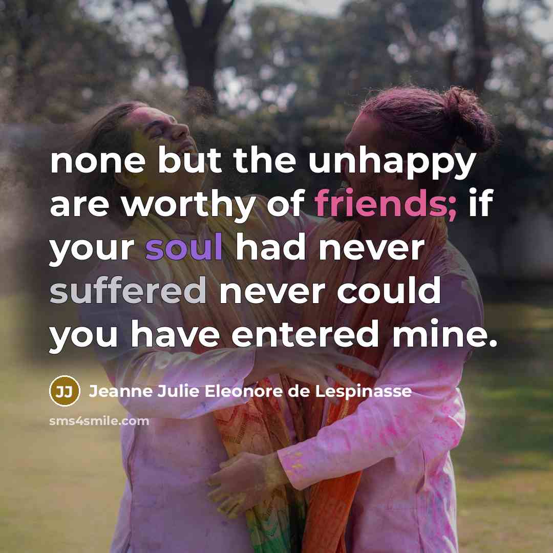 “none but the unhappy are worthy of friends; if your soul had never suffered never could you have entered mine.” quote by Jeanne Julie Eleonore de Lespinasse
