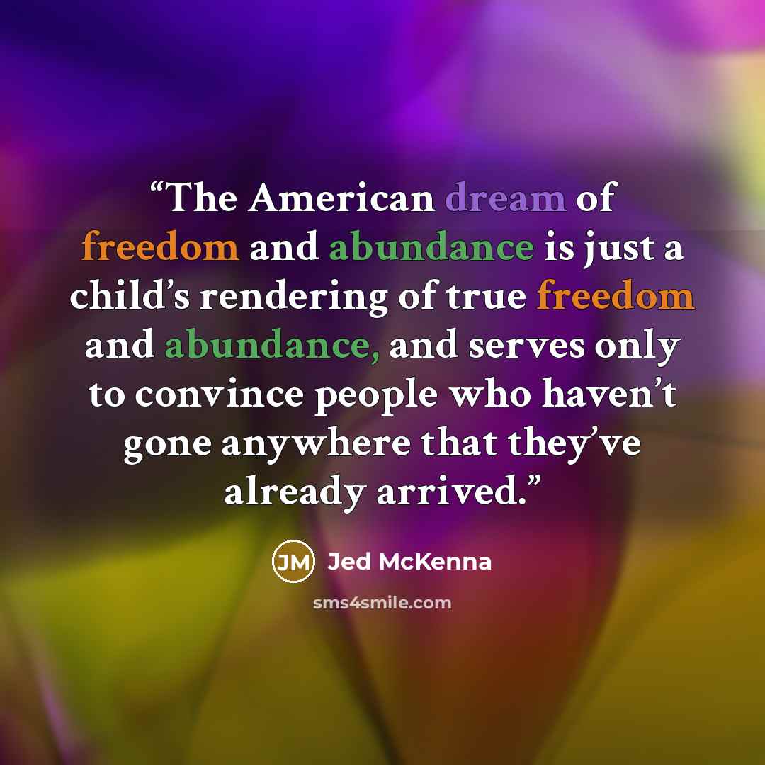 “The American dream of freedom and abundance is just a child’s rendering of true freedom and abundance, and serves only to convince people who haven’t gone anywhere that they’ve already arrived.” quote by Jed McKenna