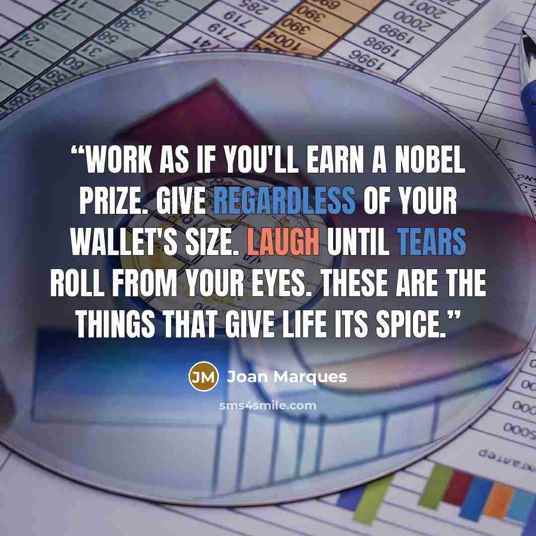 “Work as if you'll earn a Nobel Prize. Give regardless of your wallet's size. Laugh until tears roll from your eyes. These are the things that give life its spice.” quote by Joan Marques