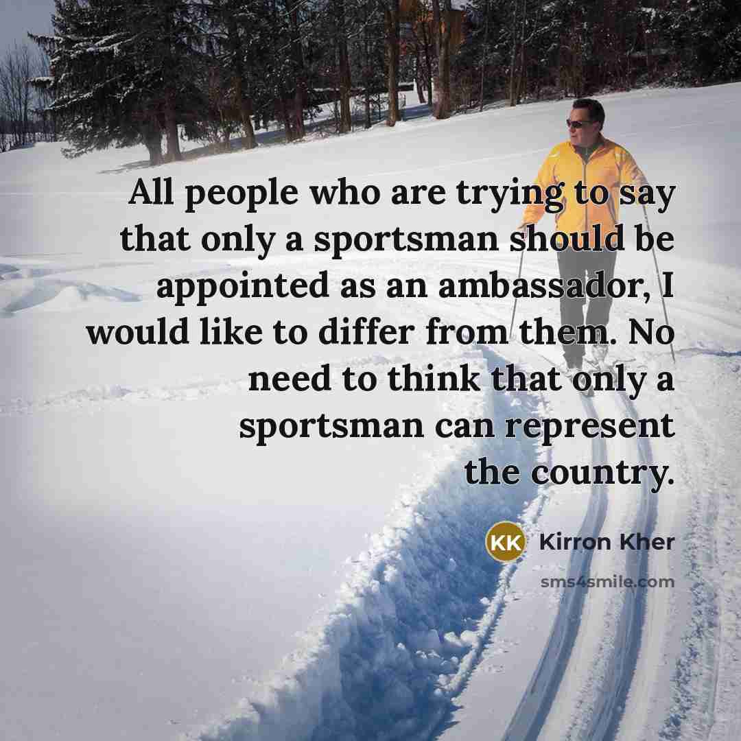 “All people who are trying to say that only a sportsman should be appointed as an ambassador, I would like to differ from them. No need to think that only a sportsman can represent the country.” quote by Kirron Kher