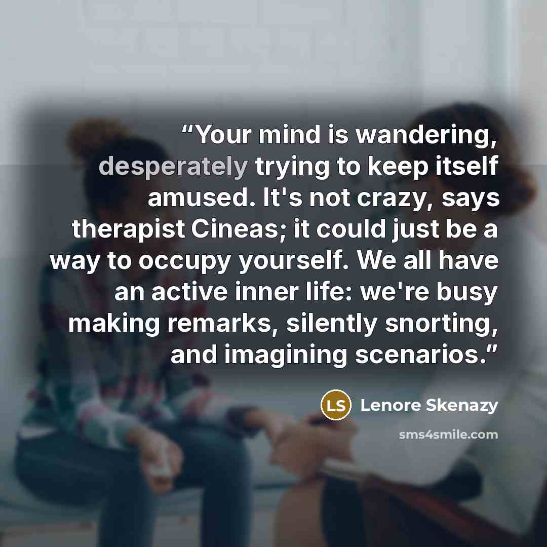 “Your mind is wandering, desperately trying to keep itself amused. It's not crazy, says therapist Cineas; it could just be a way to occupy yourself. We all have an active inner life: we're busy making remarks, silently snorting, and imagining scenarios.” quote by Lenore Skenazy