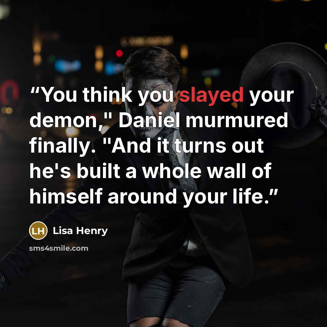 “You think you slayed your demon," Daniel murmured finally. "And it turns out he's built a whole wall of himself around your life.” quote by Lisa Henry