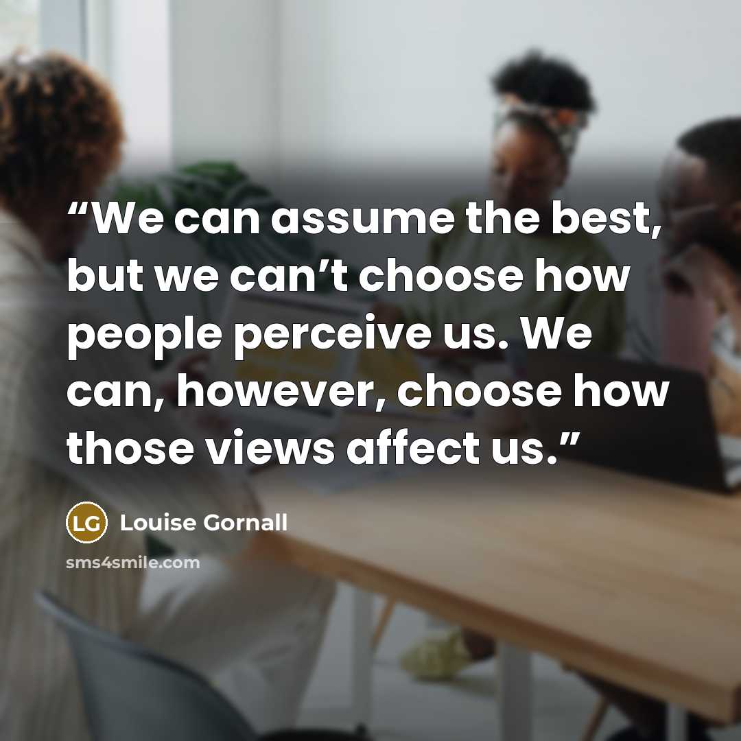 “We can assume the best, but we can’t choose how people perceive us. We can, however, choose how those views affect us.” quote by Louise Gornall