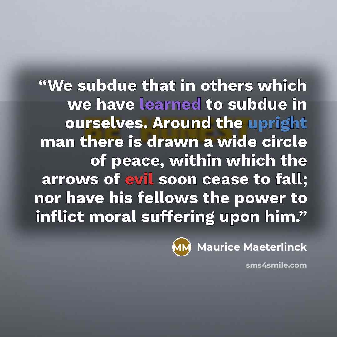 “We subdue that in others which we have learned to subdue in ourselves. Around the upright man there is drawn a wide circle of peace, within which the arrows of evil soon cease to fall; nor have his fellows the power to inflict moral suffering upon him.” quote by Maurice Maeterlinck