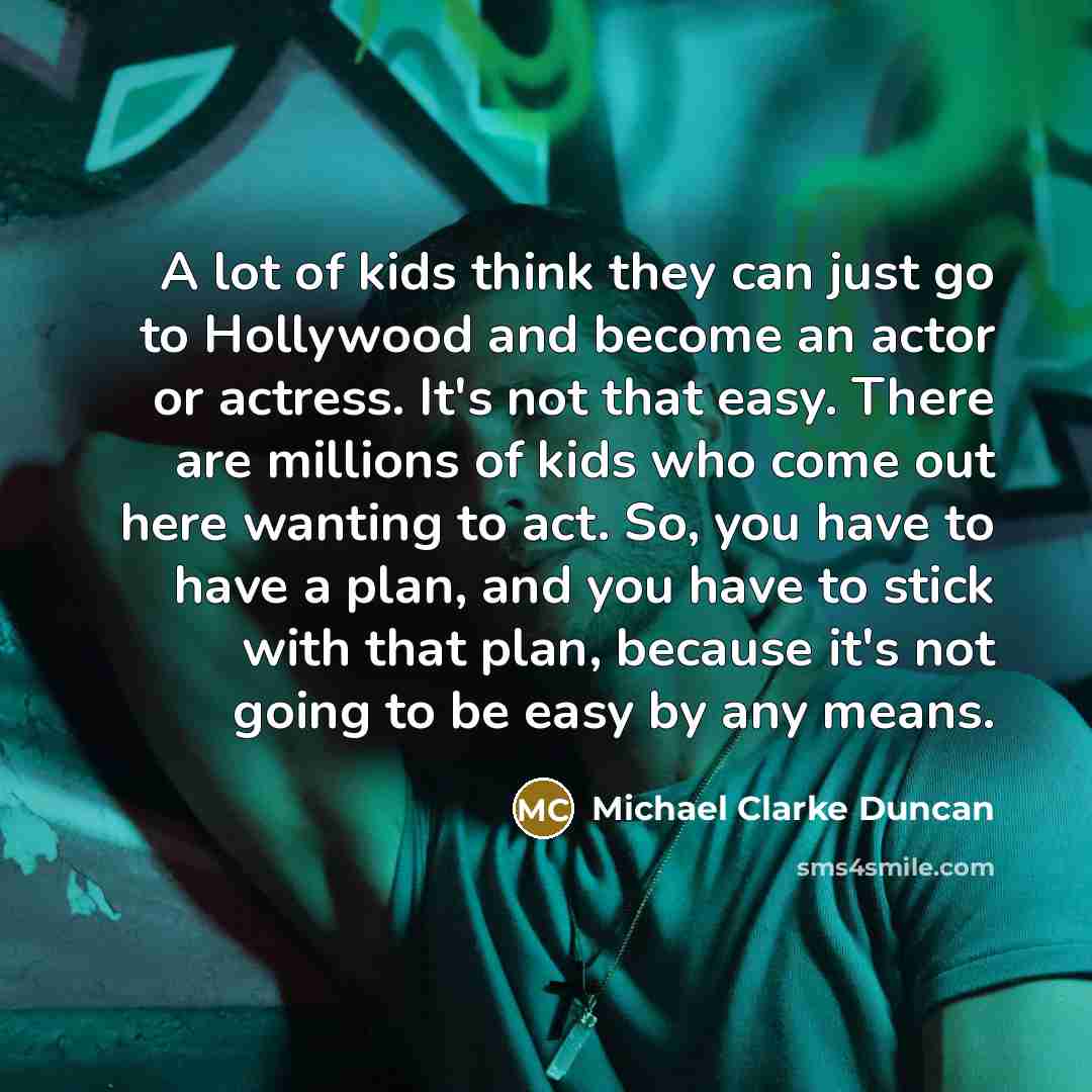 “A lot of kids think they can just go to Hollywood and become an actor or actress. It's not that easy. There are millions of kids who come out here wanting to act. So, you have to have a plan, and you have to stick with that plan, because it's not going to be easy by any means.” quote by Michael Clarke Duncan