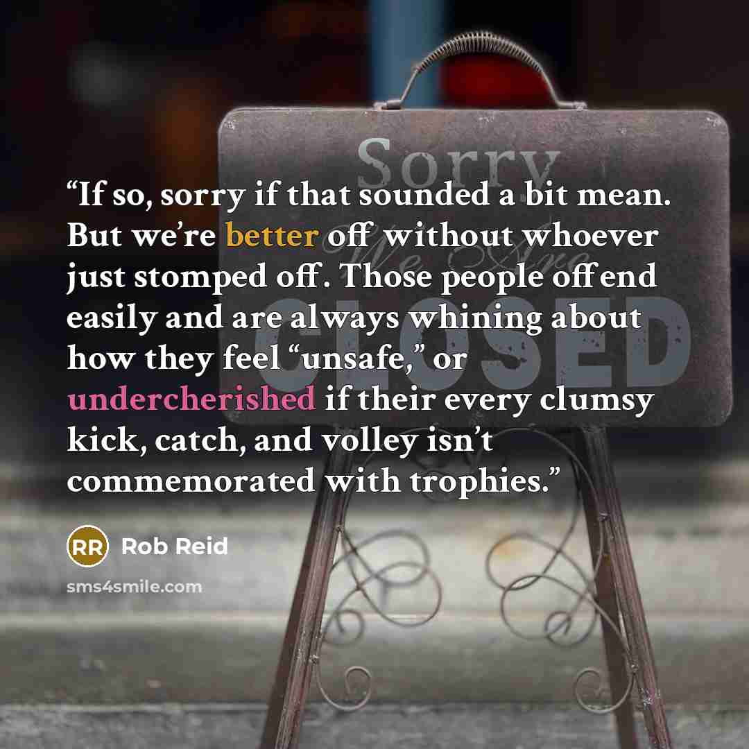 “If so, sorry if that sounded a bit mean. But we’re better off without whoever just stomped off. Those people offend easily and are always whining about how they feel “unsafe,” or undercherished if their every clumsy kick, catch, and volley isn’t commemorated with trophies.” quote by Rob Reid