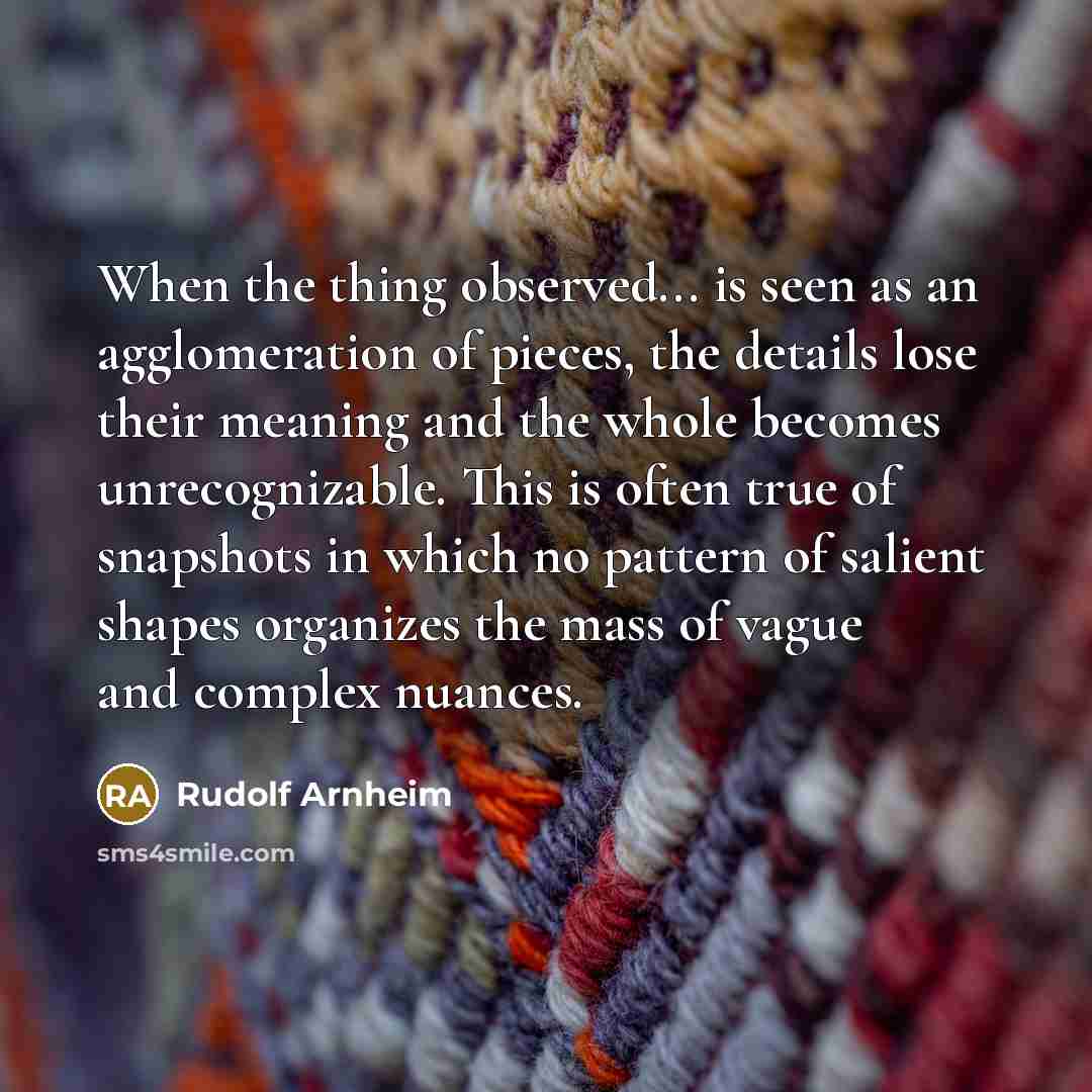 “When the thing observed... is seen as an agglomeration of pieces, the details lose their meaning and the whole becomes unrecognizable. This is often true of snapshots in which no pattern of salient shapes organizes the mass of vague and complex nuances.” quote by Rudolf Arnheim