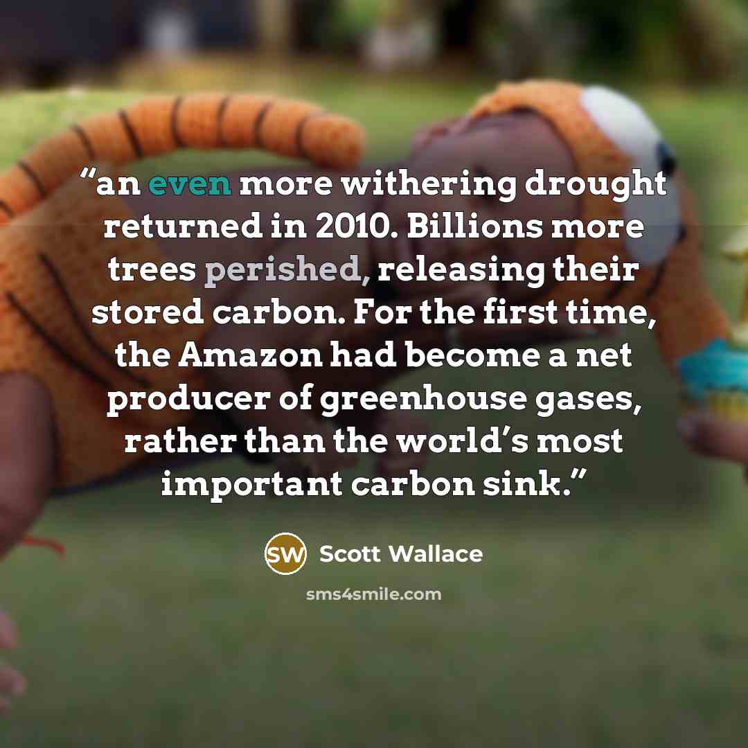“an even more withering drought returned in 2010. Billions more trees perished, releasing their stored carbon. For the first time, the Amazon had become a net producer of greenhouse gases, rather than the world’s most important carbon sink.” quote by Scott Wallace