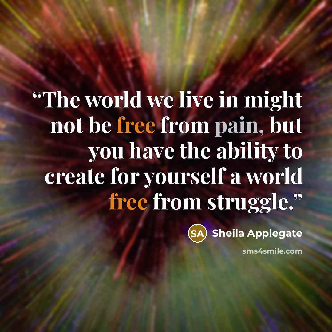 “The world we live in might not be free from pain, but you have the ability to create for yourself a world free from struggle.” quote by Sheila Applegate