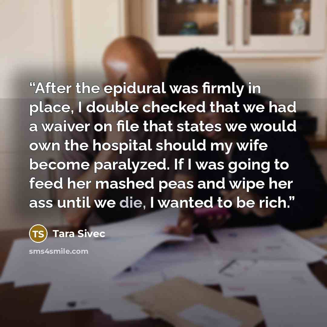 “After the epidural was firmly in place, I double checked that we had a waiver on file that states we would own the hospital should my wife become paralyzed. If I was going to feed her mashed peas and wipe her ass until we die, I wanted to be rich.” quote by Tara Sivec