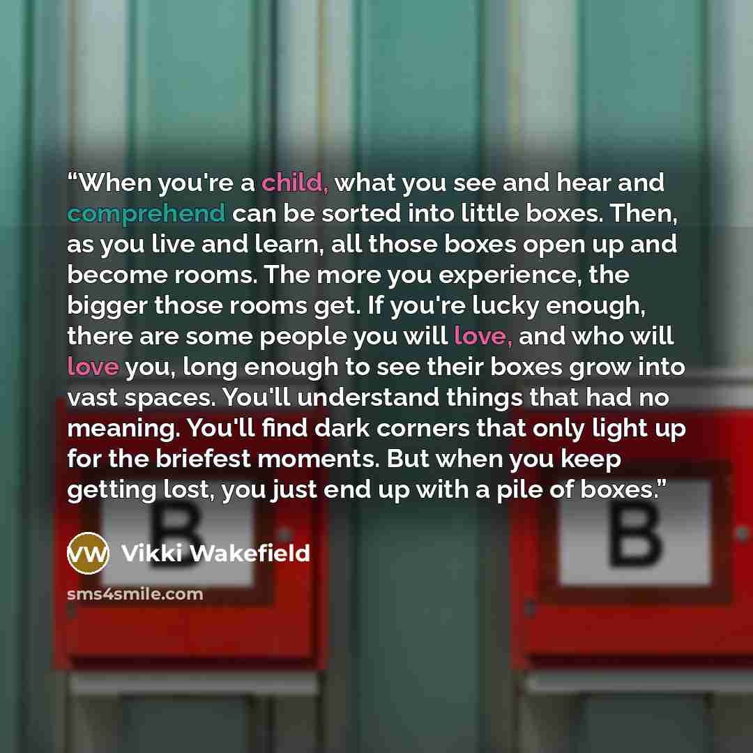 “When you're a child, what you see and hear and comprehend can be sorted into little boxes. Then, as you live and learn, all those boxes open up and become rooms. The more you experience, the bigger those rooms get. If you're lucky enough, there are some people you will love, and who will love you…” quote by Vikki Wakefield