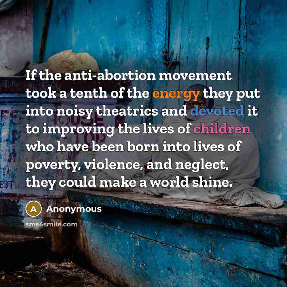 “If the anti-abortion movement took a tenth of the energy they put into noisy theatrics and devoted it to improving the lives of children who have been born into lives of poverty, violence, and neglect, they could make a world shine.” quote by Anonymous