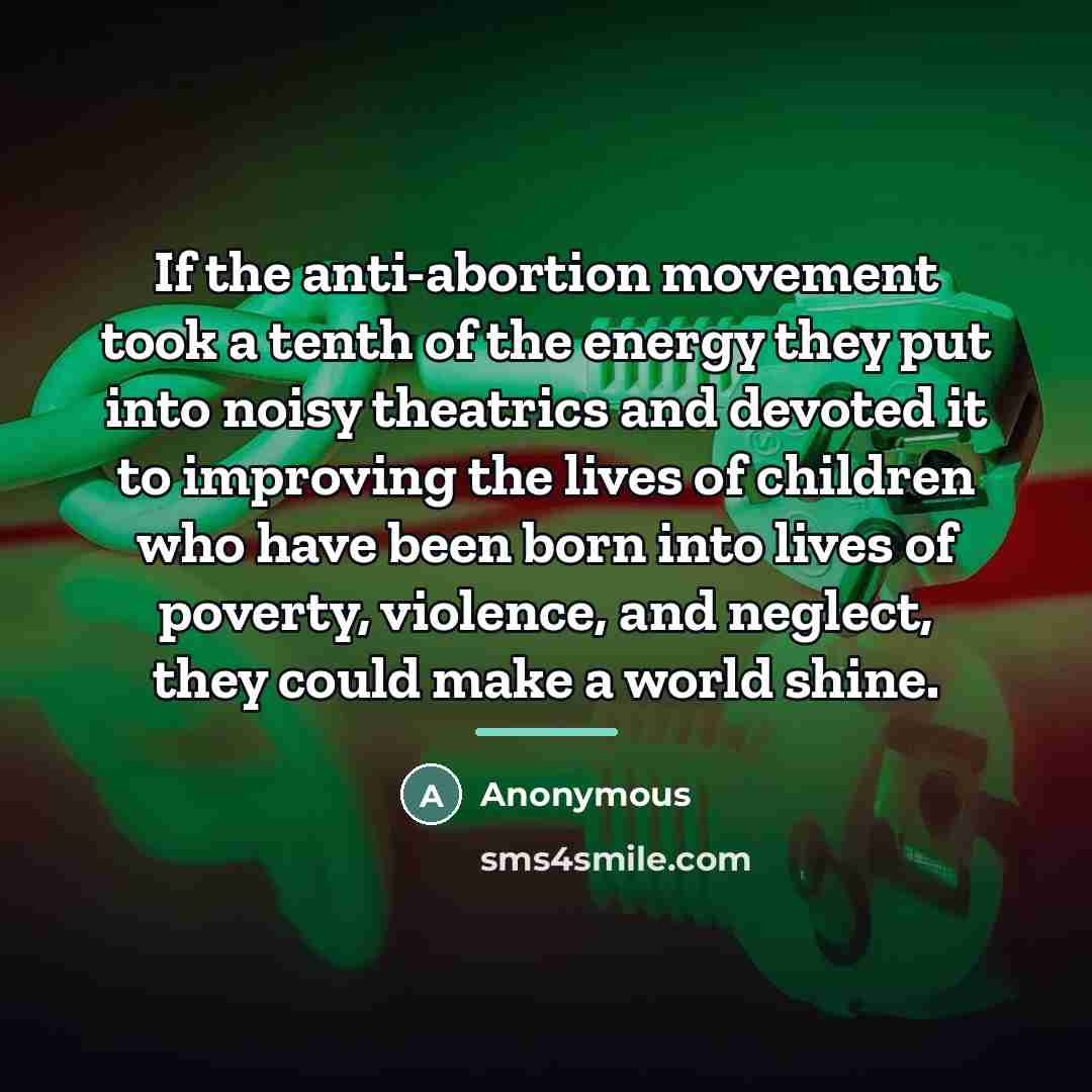 “If the anti-abortion movement took a tenth of the energy they put into noisy theatrics and devoted it to improving the lives of children who have been born into lives of poverty, violence, and neglect, they could make a world shine.” quote by Anonymous