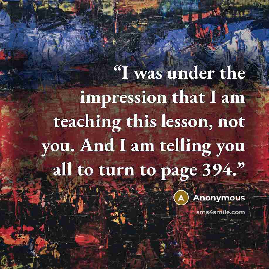 “I was under the impression that I am teaching this lesson, not you. And I am telling you all to turn to page 394.” quote by Anonymous