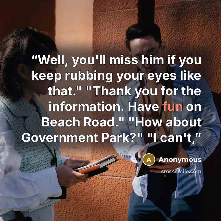 “Well, you'll miss him if you keep rubbing your eyes like that." "Thank you for the information. Have fun on Beach Road." "How about Government Park?" "I can't,” quote by Anonymous