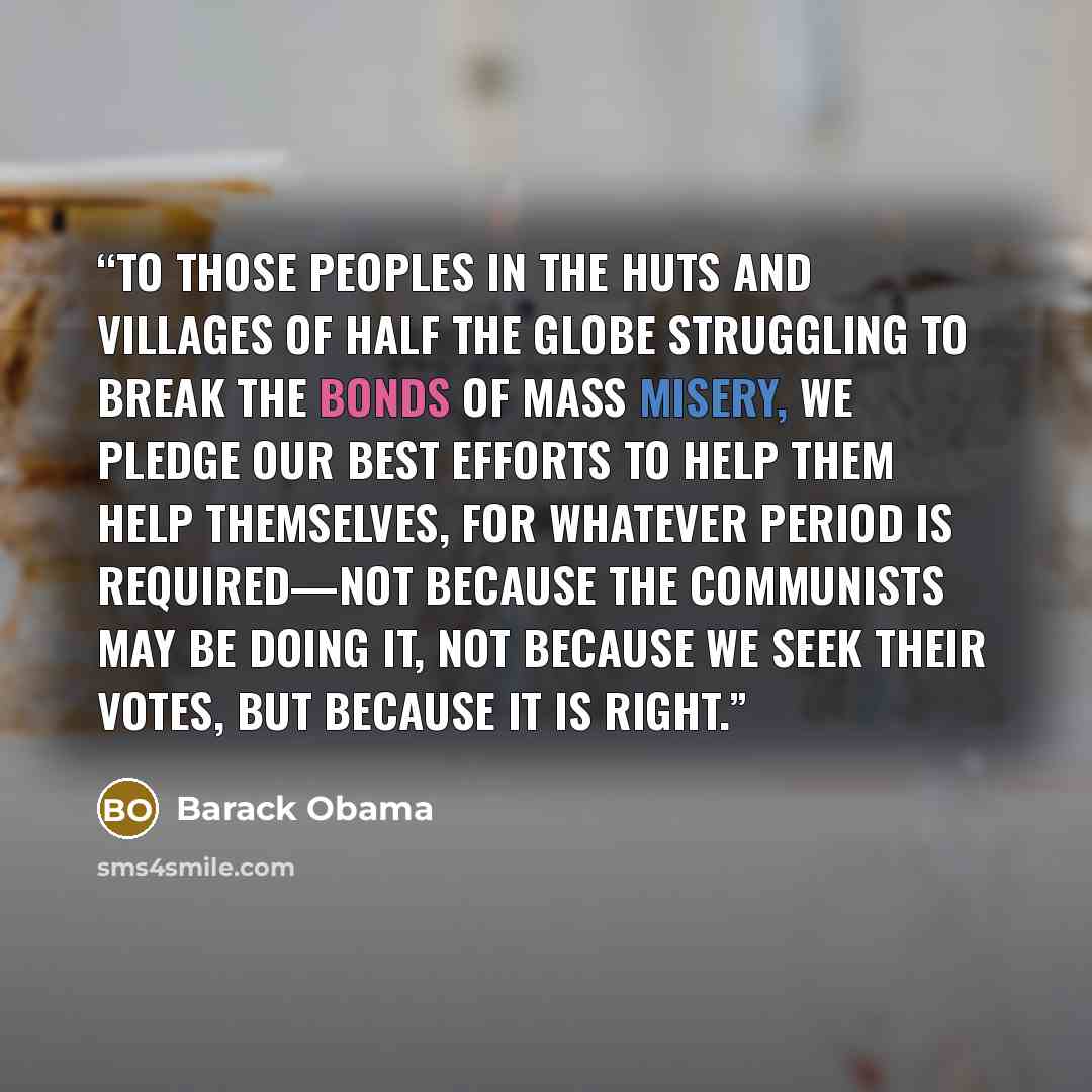 “To those peoples in the huts and villages of half the globe struggling to break the bonds of mass misery, we pledge our best efforts to help them help themselves, for whatever period is required—not because the Communists may be doing it, not because we seek their votes, but because it is right.” quote by Barack Obama