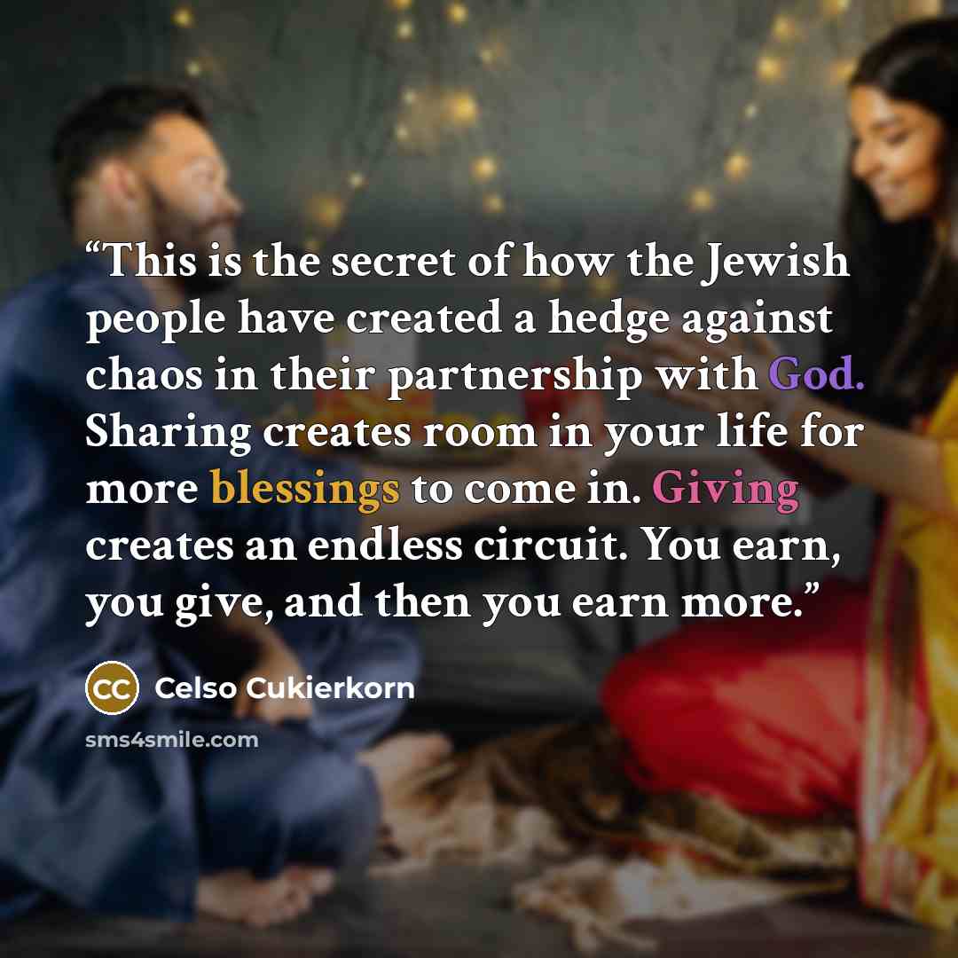 “This is the secret of how the Jewish people have created a hedge against chaos in their partnership with God. Sharing creates room in your life for more blessings to come in. Giving creates an endless circuit. You earn, you give, and then you earn more.” quote by Celso Cukierkorn