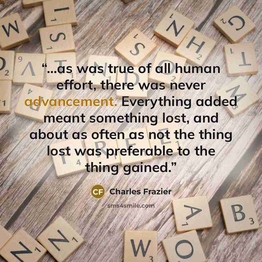 “...as was true of all human effort, there was never advancement. Everything added meant something lost, and about as often as not the thing lost was preferable to the thing gained.” quote by Charles Frazier