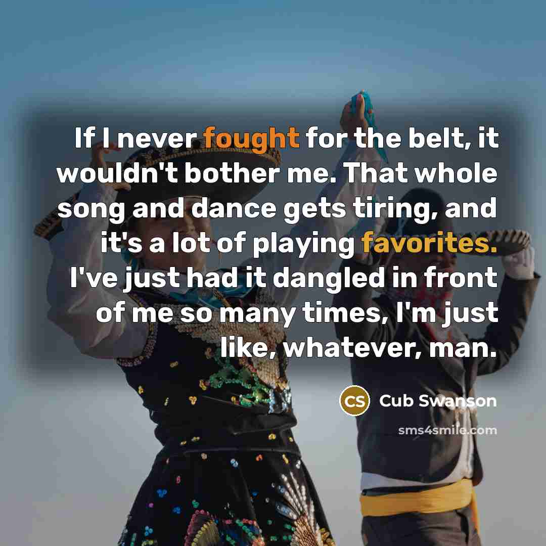 “If I never fought for the belt, it wouldn't bother me. That whole song and dance gets tiring, and it's a lot of playing favorites. I've just had it dangled in front of me so many times, I'm just like, whatever, man.” quote by Cub Swanson