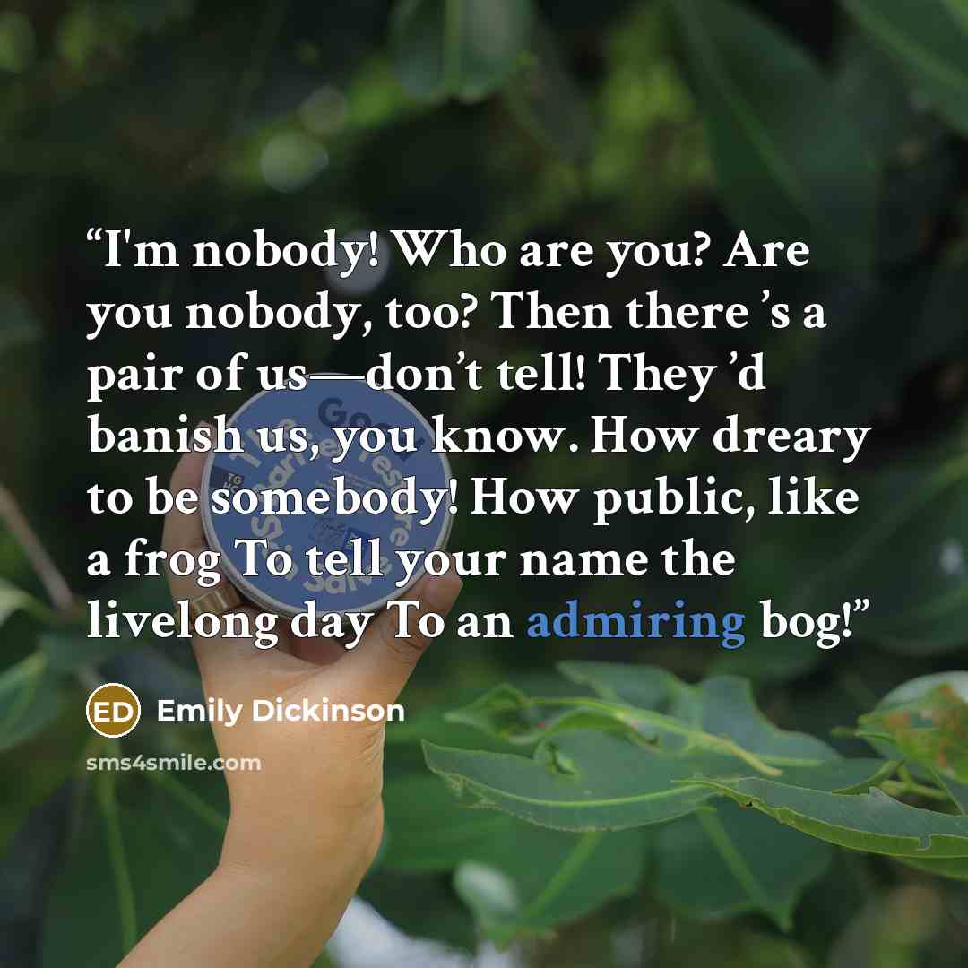 “I'm nobody! Who are you? Are you nobody, too? Then there ’s a pair of us—don’t tell! They ’d banish us, you know. How dreary to be somebody! How public, like a frog To tell your name the livelong day To an admiring bog!” quote by Emily Dickinson