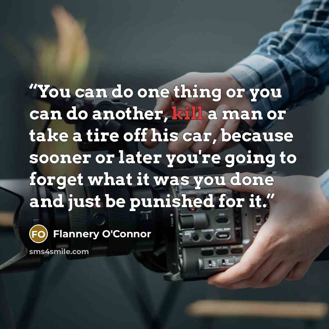 “You can do one thing or you can do another, kill a man or take a tire off his car, because sooner or later you're going to forget what it was you done and just be punished for it.” quote by Flannery O'Connor