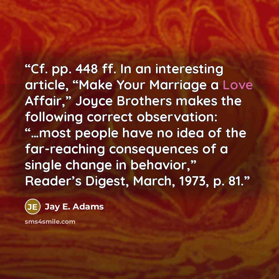 “Cf. pp. 448 ff. In an interesting article, “Make Your Marriage a Love Affair,” Joyce Brothers makes the following correct observation: “…most people have no idea of the far-reaching consequences of a single change in behavior,” Reader’s Digest, March, 1973, p. 81.” quote by Jay E. Adams