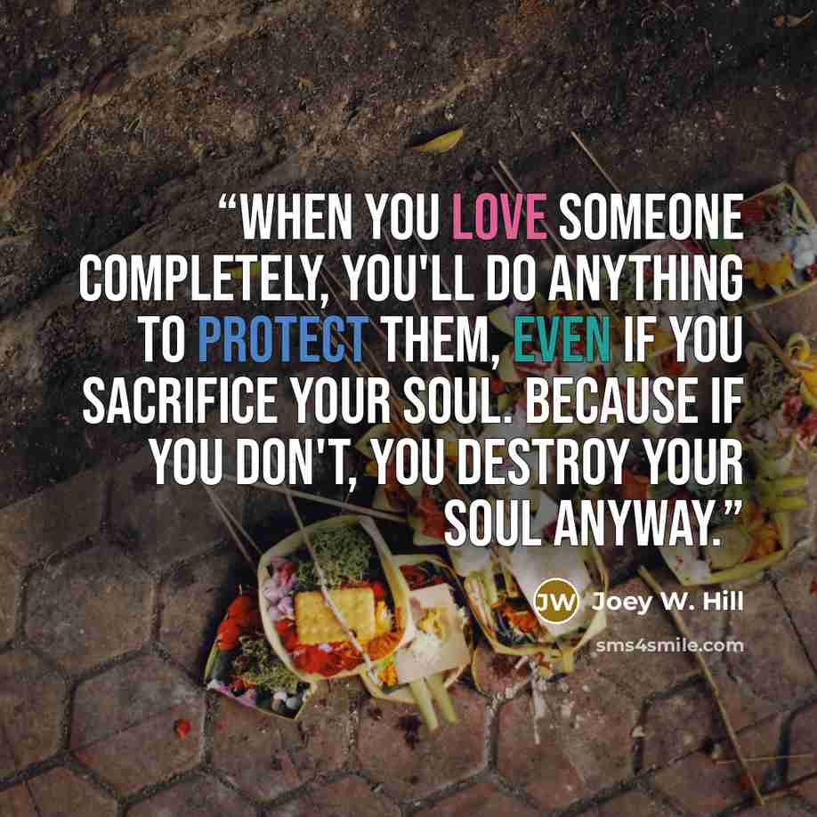 “When you love someone completely, you'll do anything to protect them, even if you sacrifice your soul. Because if you don't, you destroy your soul anyway.” quote by Joey W. Hill