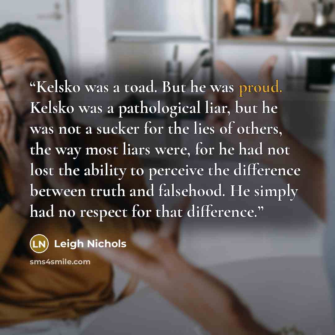 “Kelsko was a toad. But he was proud. Kelsko was a pathological liar, but he was not a sucker for the lies of others, the way most liars were, for he had not lost the ability to perceive the difference between truth and falsehood. He simply had no respect for that difference.” quote by Leigh Nichols