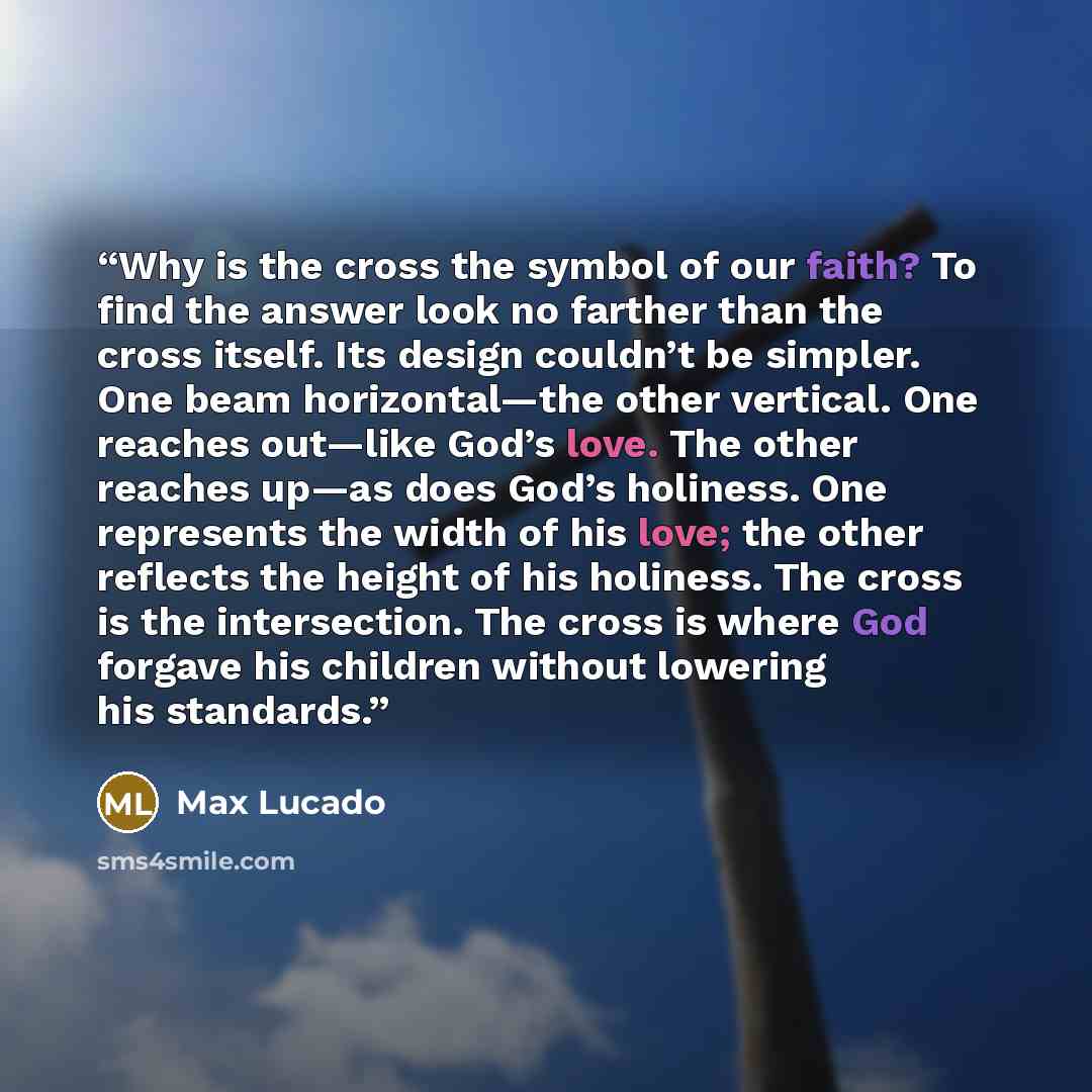 “Why is the cross the symbol of our faith? To find the answer look no farther than the cross itself. Its design couldn’t be simpler. One beam horizontal—the other vertical. One reaches out—like God’s love. The other reaches up—as does God’s holiness. One represents the width of his love; the other…” quote by Max Lucado