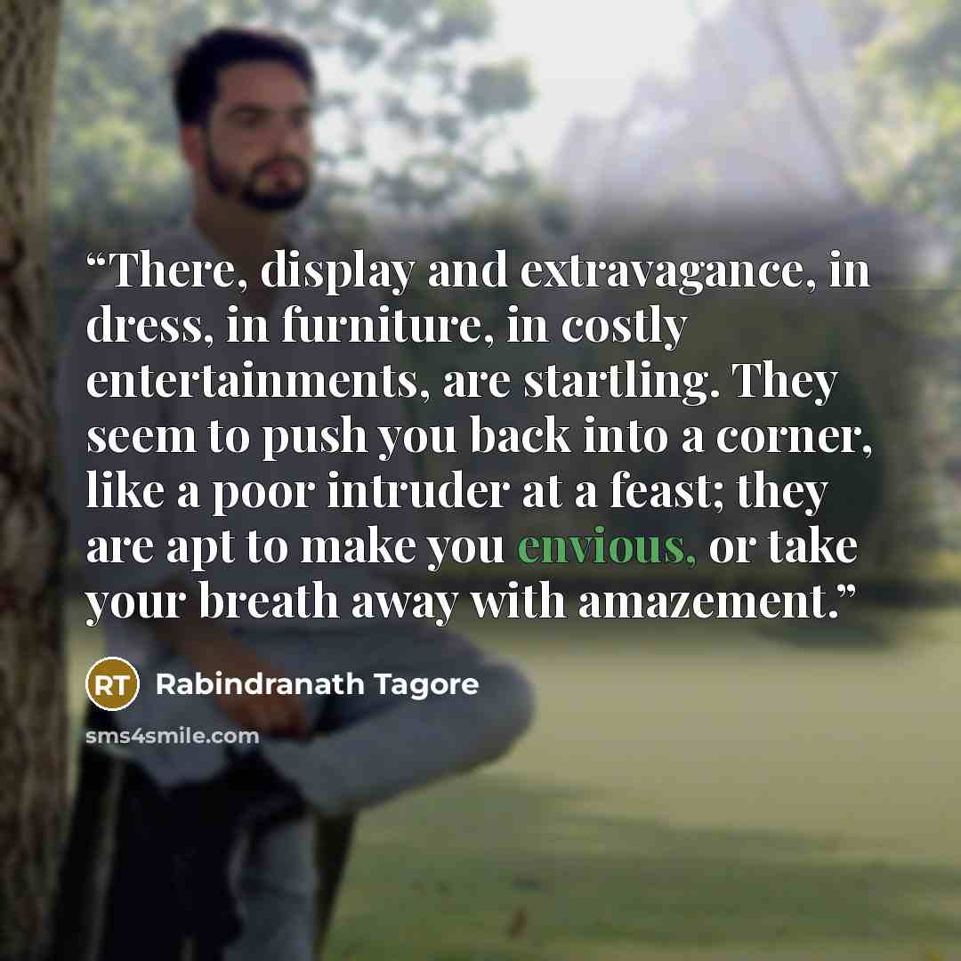 “There, display and extravagance, in dress, in furniture, in costly entertainments, are startling. They seem to push you back into a corner, like a poor intruder at a feast; they are apt to make you envious, or take your breath away with amazement.” quote by Rabindranath Tagore