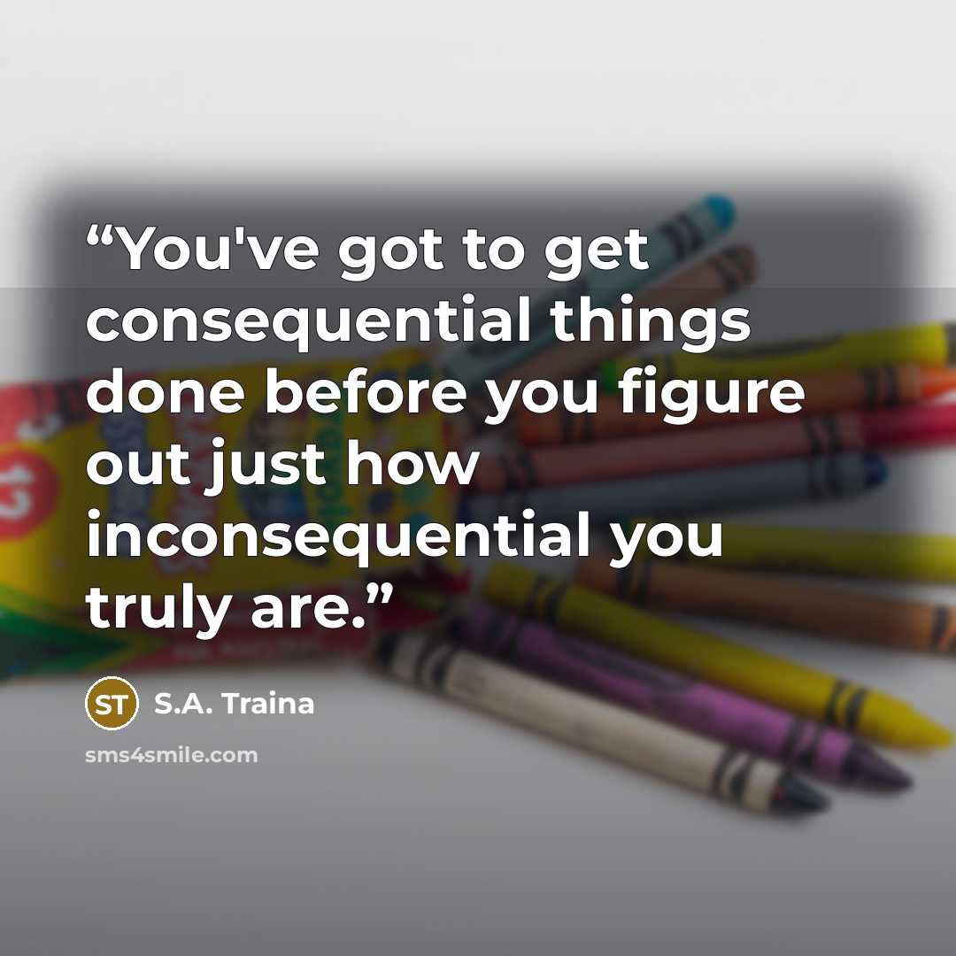“You've got to get consequential things done before you figure out just how inconsequential you truly are.” quote by S.A. Traina
