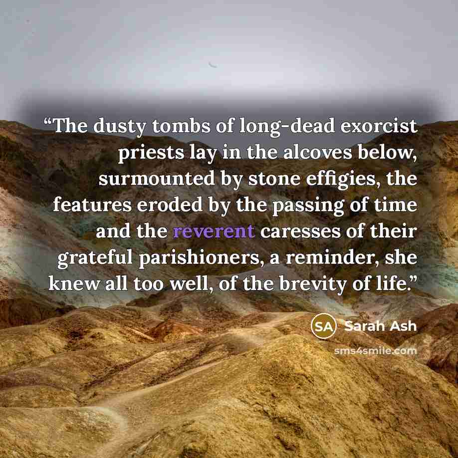 “The dusty tombs of long-dead exorcist priests lay in the alcoves below, surmounted by stone effigies, the features eroded by the passing of time and the reverent caresses of their grateful parishioners, a reminder, she knew all too well, of the brevity of life.” quote by Sarah Ash