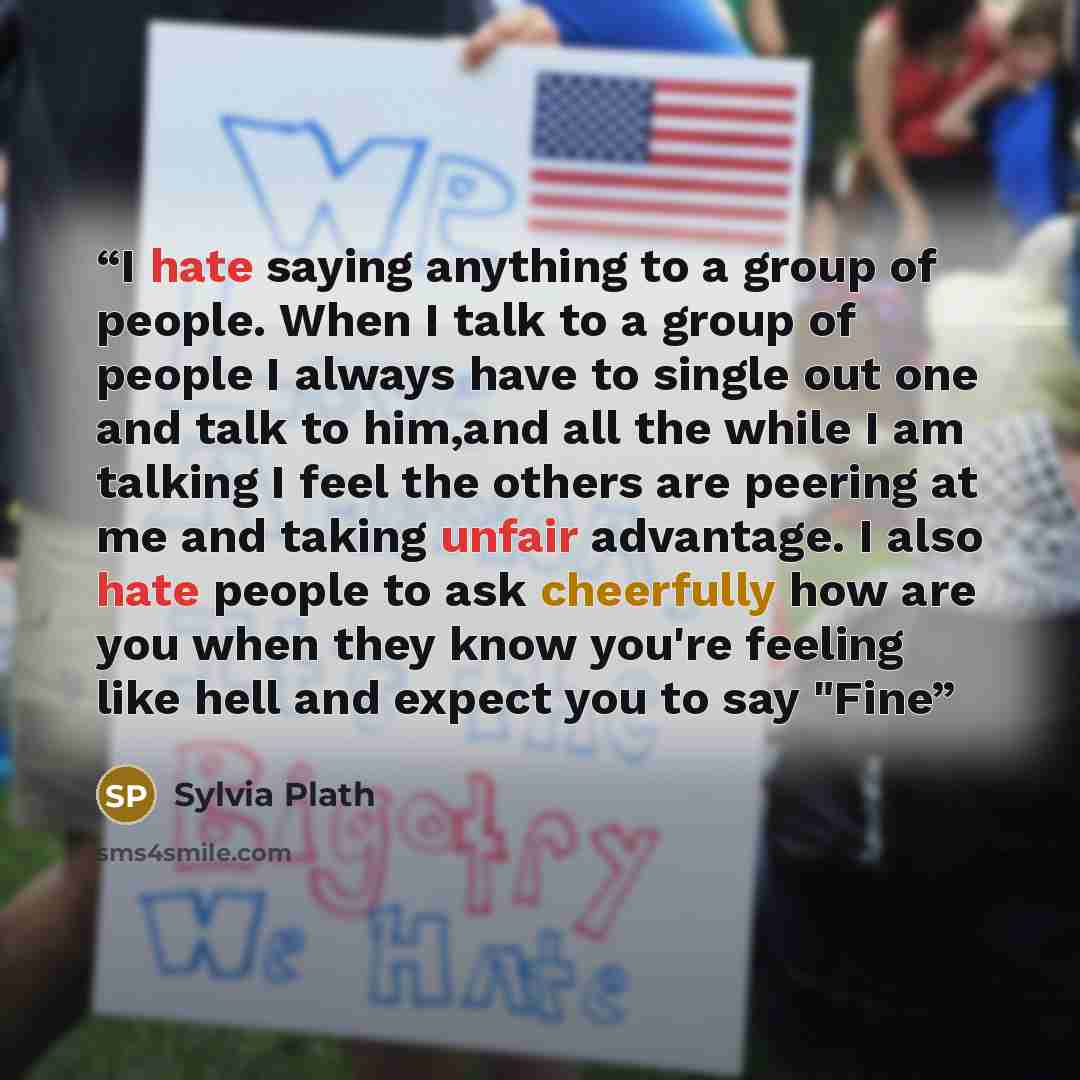 “I hate saying anything to a group of people. When I talk to a group of people I always have to single out one and talk to him,and all the while I am talking I feel the others are peering at me and taking unfair advantage. I also hate people to ask cheerfully how are you when they know you're…” quote by Sylvia Plath