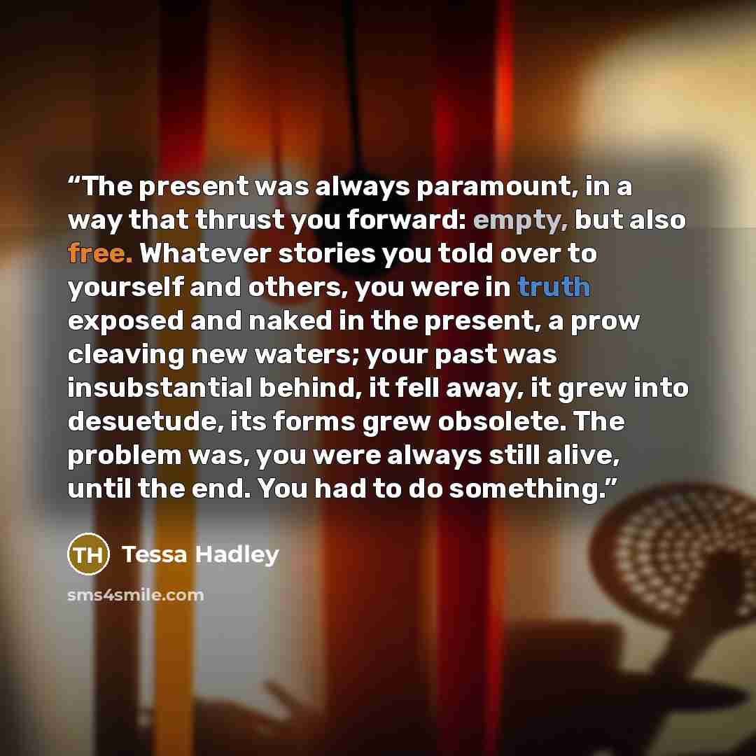 “The present was always paramount, in a way that thrust you forward: empty, but also free. Whatever stories you told over to yourself and others, you were in truth exposed and naked in the present, a prow cleaving new waters; your past was insubstantial behind, it fell away, it grew into desuetude…” quote by Tessa Hadley