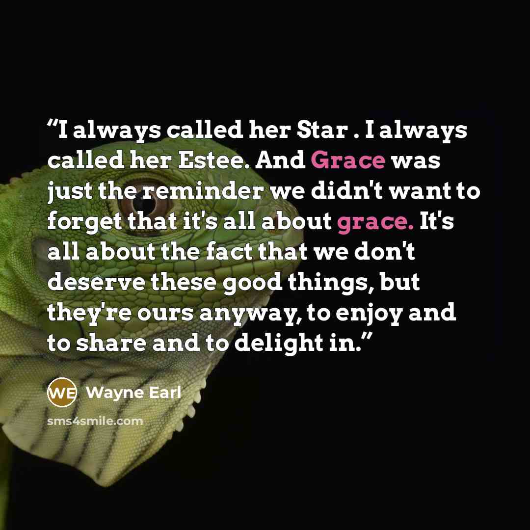 “I always called her Star . I always called her Estee. And Grace was just the reminder we didn't want to forget that it's all about grace. It's all about the fact that we don't deserve these good things, but they're ours anyway, to enjoy and to share and to delight in.” quote by Wayne Earl