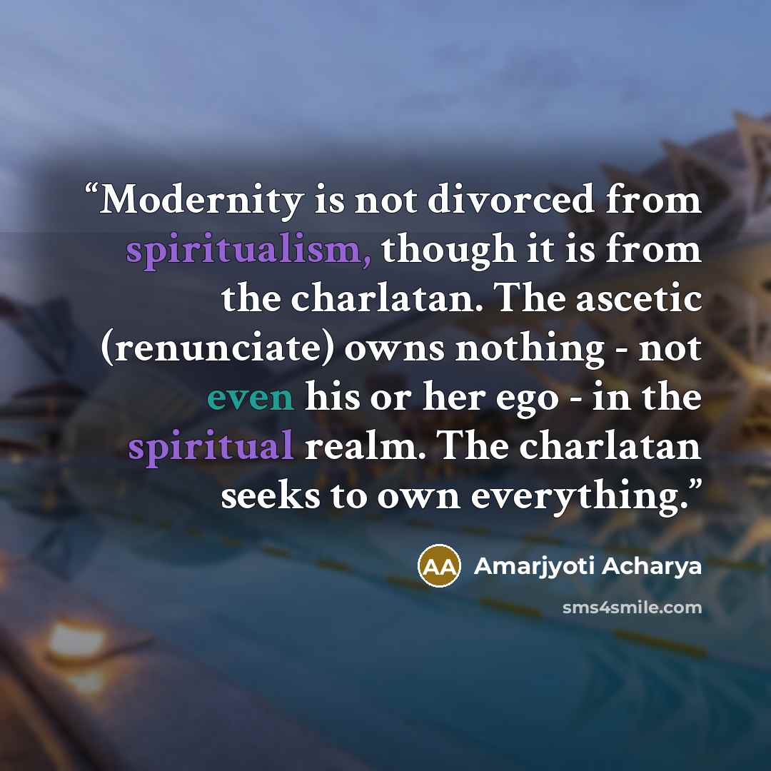 “Modernity is not divorced from spiritualism, though it is from the charlatan. The ascetic (renunciate) owns nothing - not even his or her ego - in the spiritual realm. The charlatan seeks to own everything.” quote by Amarjyoti Acharya