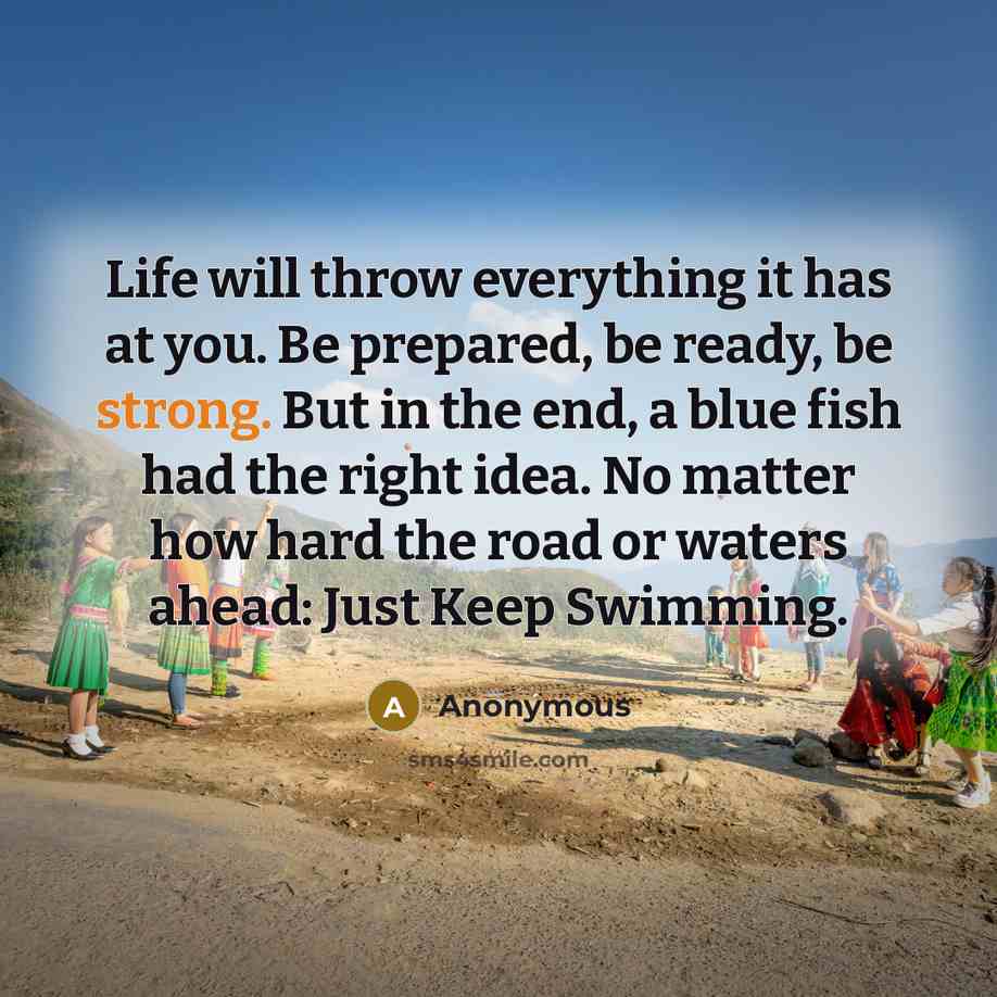 “Life will throw everything it has at you. Be prepared, be ready, be strong. But in the end, a blue fish had the right idea. No matter how hard the road or waters ahead: Just Keep Swimming.” quote by Anonymous