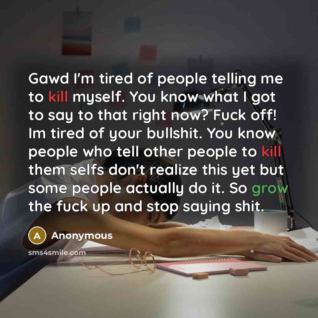 “Gawd I'm tired of people telling me to kill myself. You know what I got to say to that right now? Fuck off! Im tired of your bullshit. You know people who tell other people to kill them selfs don't realize this yet but some people actually do it. So grow the fuck up and stop saying shit.” quote by Anonymous