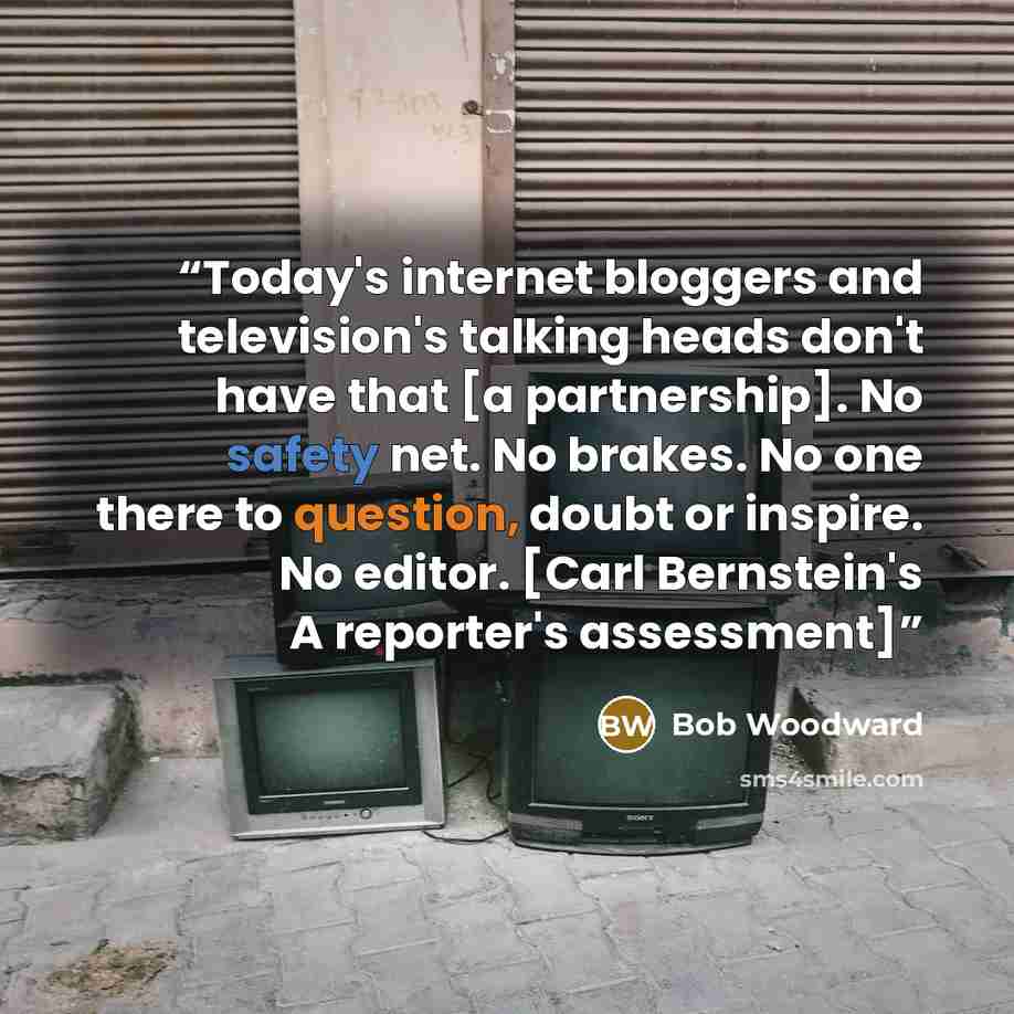 “Today's internet bloggers and television's talking heads don't have that [a partnership]. No safety net. No brakes. No one there to question, doubt or inspire. No editor. [Carl Bernstein's A reporter's assessment]” quote by Bob Woodward