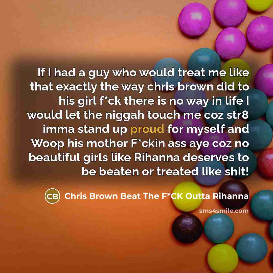 “If I had a guy who would treat me like that exactly the way chris brown did to his girl f*ck there is no way in life I would let the niggah touch me coz str8 imma stand up proud for myself and Woop his mother F*ckin ass aye coz no beautiful girls like Rihanna deserves to be beaten or treated like…” quote by Chris Brown Beat The F*CK Outta Rihanna