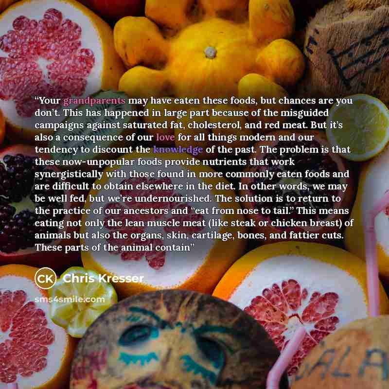 “Your grandparents may have eaten these foods, but chances are you don’t. This has happened in large part because of the misguided campaigns against saturated fat, cholesterol, and red meat. But it’s also a consequence of our love for all things modern and our tendency to discount the knowledge of…” quote by Chris Kresser
