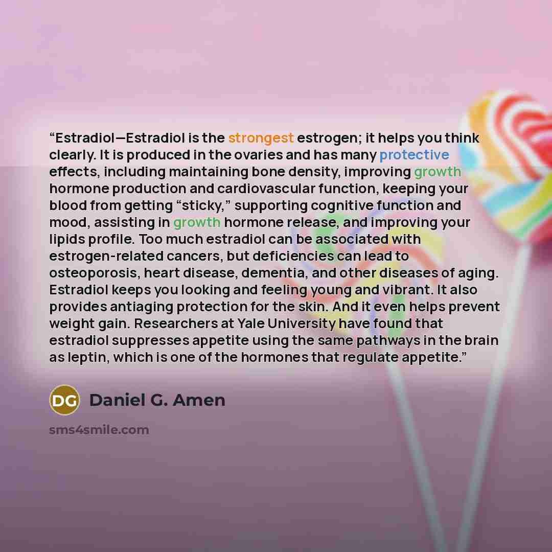 “Estradiol—Estradiol is the strongest estrogen; it helps you think clearly. It is produced in the ovaries and has many protective effects, including maintaining bone density, improving growth hormone production and cardiovascular function, keeping your blood from getting “sticky,” supporting…” quote by Daniel G. Amen