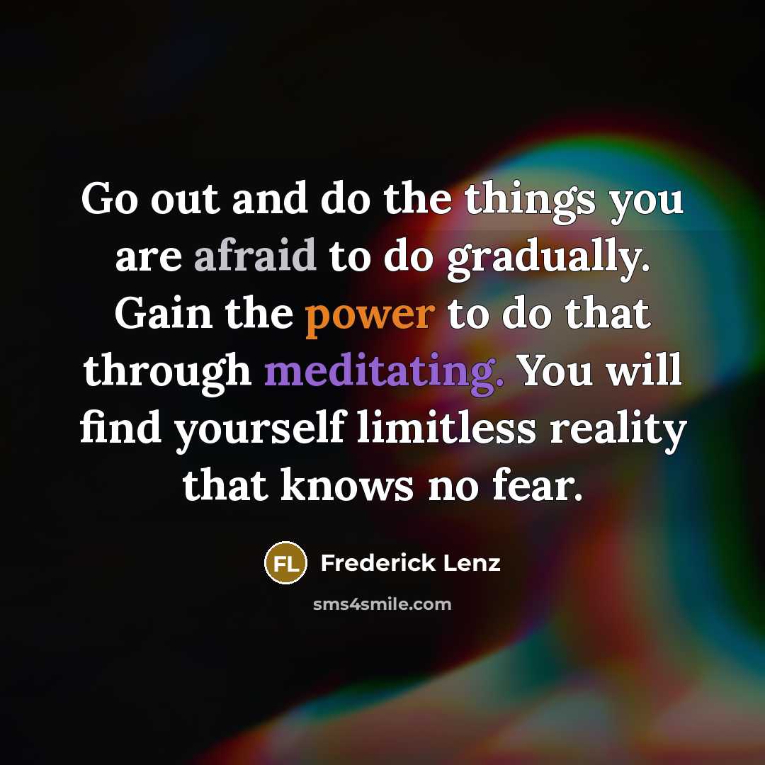 “Go out and do the things you are afraid to do gradually. Gain the power to do that through meditating. You will find yourself limitless reality that knows no fear.” quote by Frederick Lenz