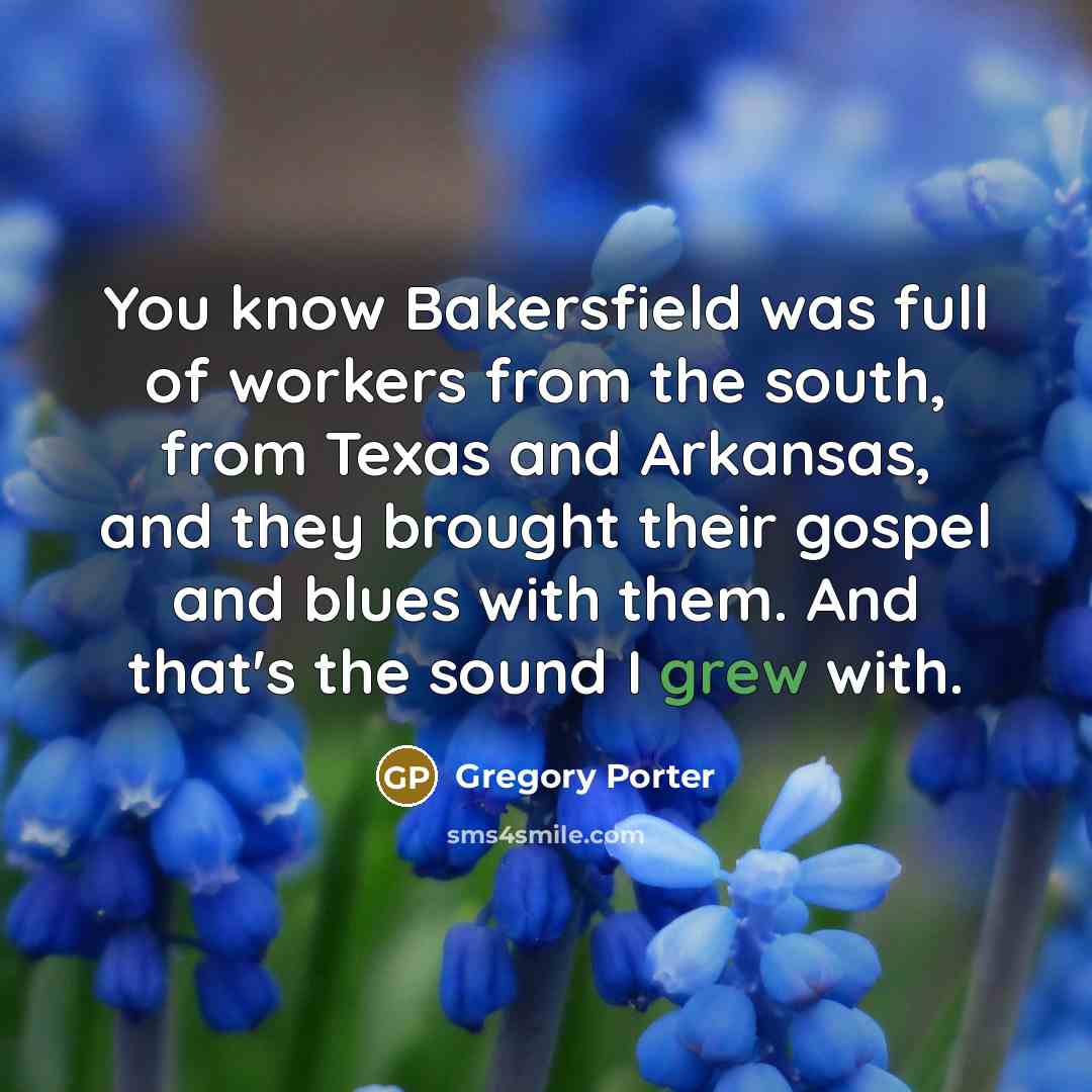 “You know Bakersfield was full of workers from the south, from Texas and Arkansas, and they brought their gospel and blues with them. And that's the sound I grew with.” quote by Gregory Porter