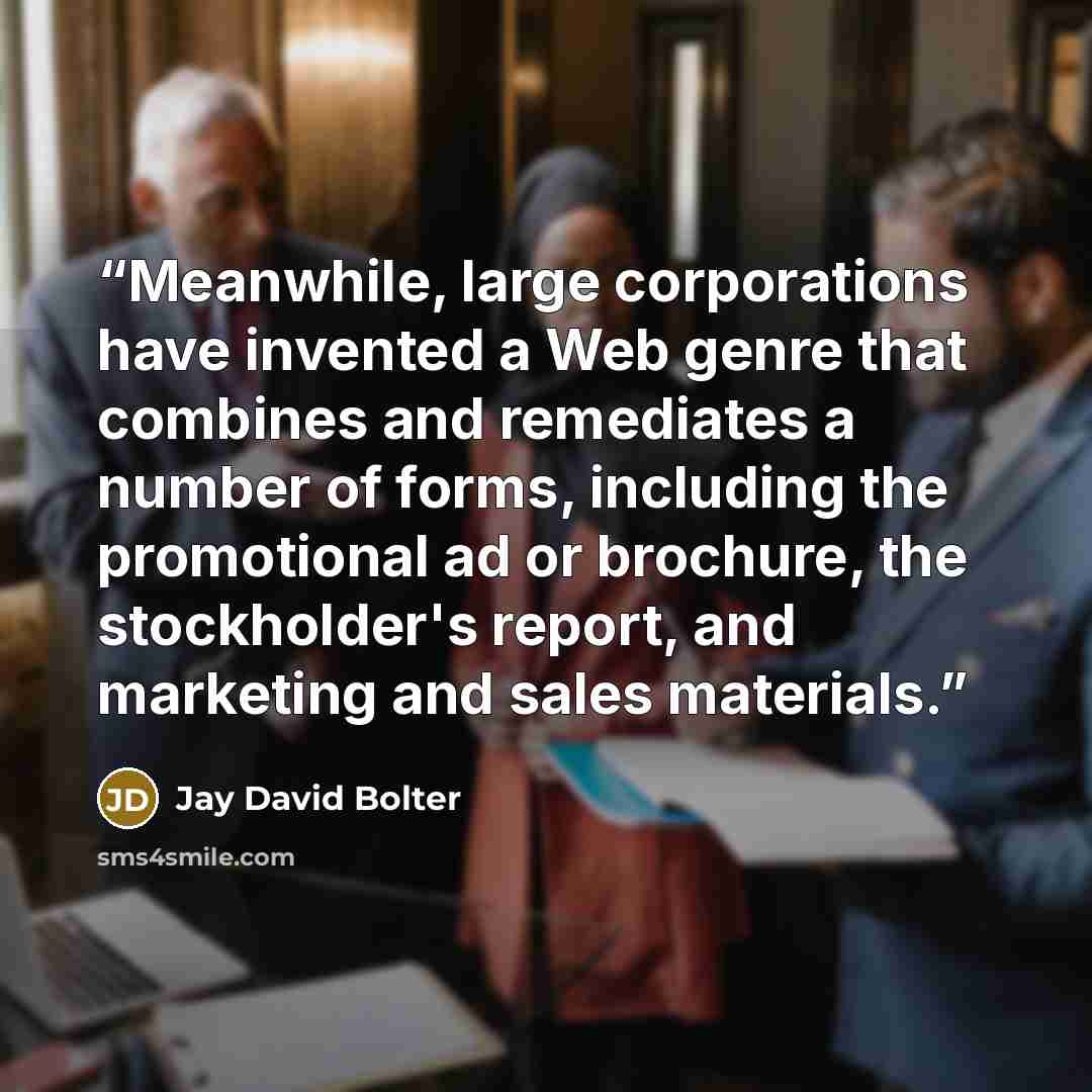 “Meanwhile, large corporations have invented a Web genre that combines and remediates a number of forms, including the promotional ad or brochure, the stockholder's report, and marketing and sales materials.” quote by Jay David Bolter