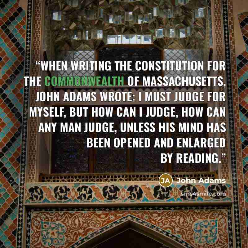 “When writing the constitution for the Commonwealth of Massachusetts, John Adams wrote: I must judge for myself, but how can I judge, how can any man judge, unless his mind has been opened and enlarged by reading.” quote by John Adams
