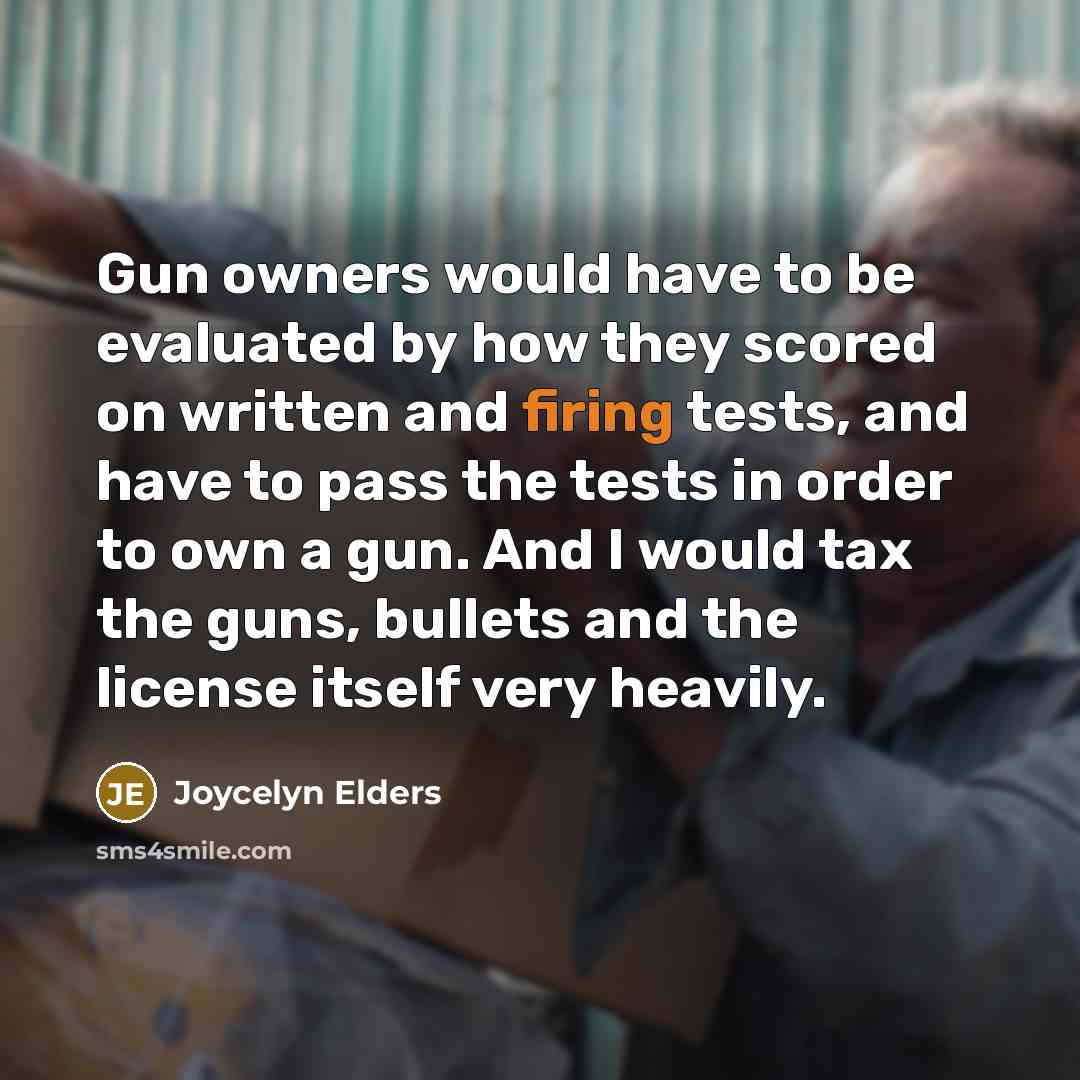 “Gun owners would have to be evaluated by how they scored on written and firing tests, and have to pass the tests in order to own a gun. And I would tax the guns, bullets and the license itself very heavily.” quote by Joycelyn Elders