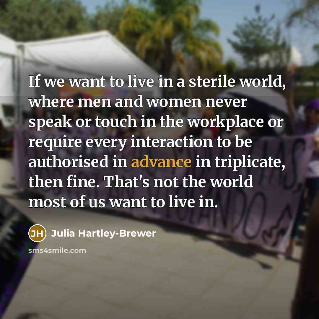 “If we want to live in a sterile world, where men and women never speak or touch in the workplace or require every interaction to be authorised in advance in triplicate, then fine. That's not the world most of us want to live in.” quote by Julia Hartley-Brewer