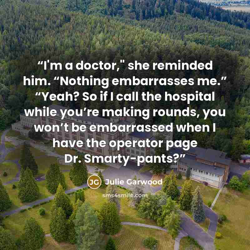“I'm a doctor," she reminded him. “Nothing embarrasses me.” “Yeah? So if I call the hospital while you’re making rounds, you won’t be embarrassed when I have the operator page Dr. Smarty-pants?” quote by Julie Garwood